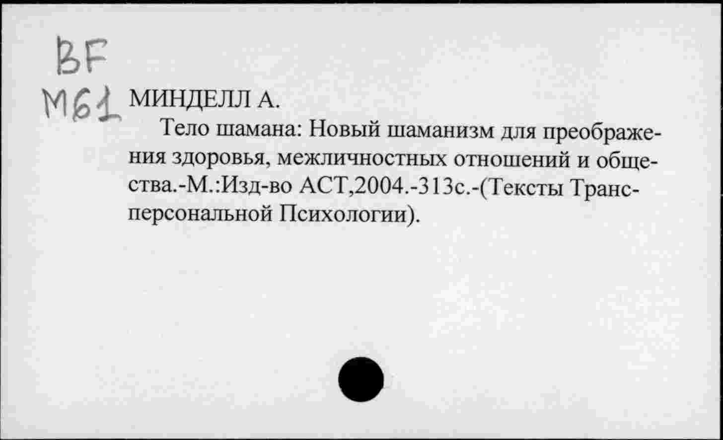 ﻿М£1. МИНДЕЛЛ А.
Тело шамана: Новый шаманизм для преображения здоровья, межличностных отношений и общества.-М.:Изд-во АСТ,2004.-313с.-(Тексты Трансперсональной Психологии).